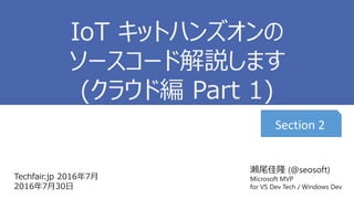 瀬尾佳隆 (@seosoft)
Microsoft MVP
for VS Dev Tech / Windows Dev
Techfair.jp 2016年7月
2016年7月30日
IoT キットハンズオンの
ソースコード解説します
(クラウド編 Part 1)
Section 2
 