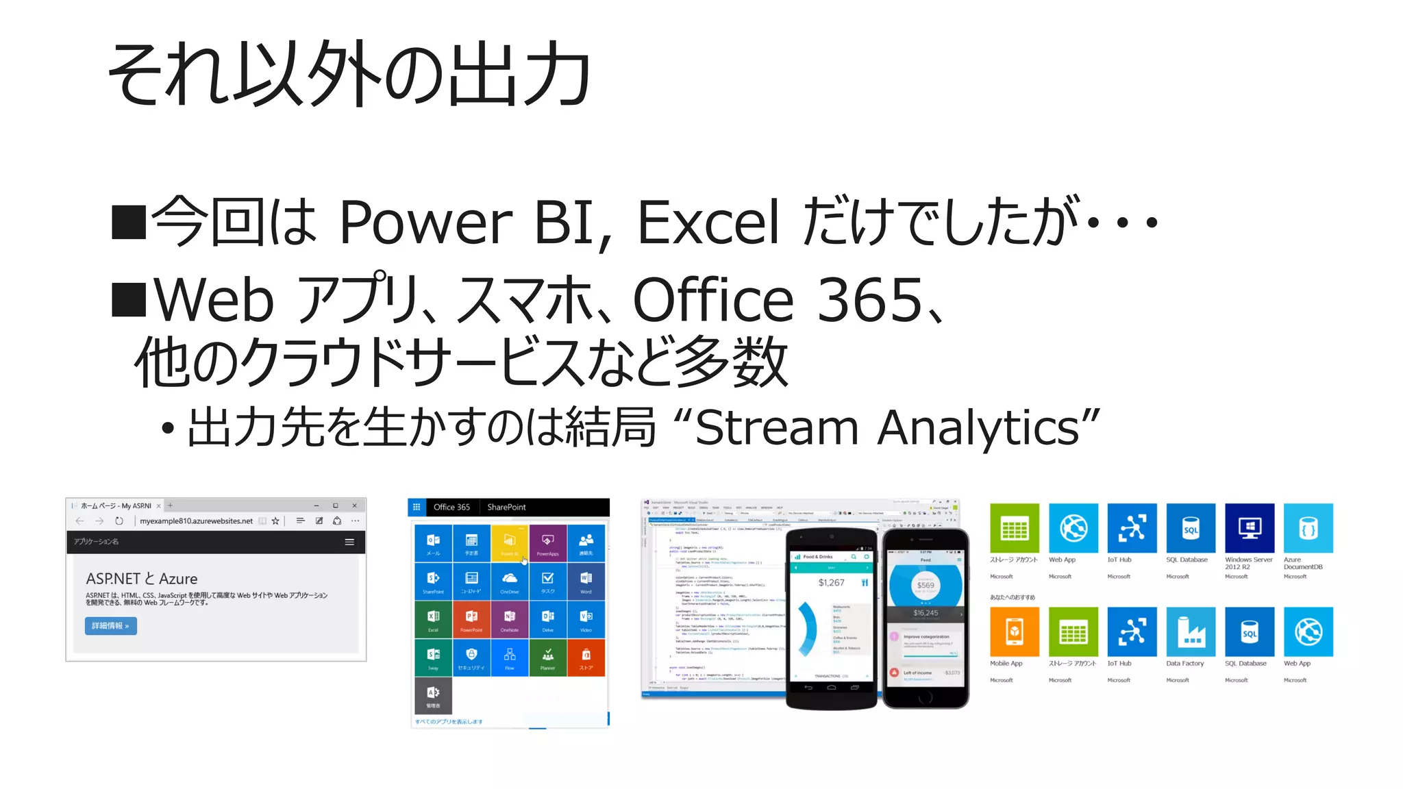 それ以外の出力
今回は Power BI, Excel だけでしたが・・・
Web アプリ、スマホ、Office 365、
他のクラウドサービスなど多数
• 出力先を生かすのは結局 “Stream Analytics”
 