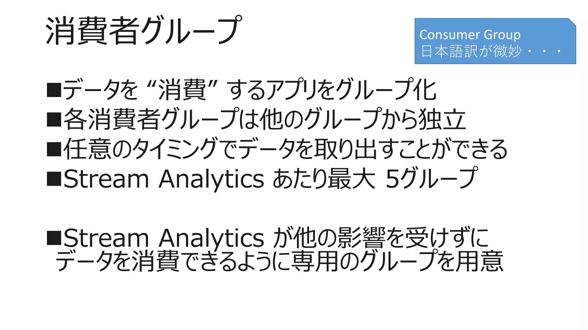 消費者グループ
データを “消費” するアプリをグループ化
各消費者グループは他のグループから独立
任意のタイミングでデータを取り出すことができる
Stream Analytics あたり最大 5グループ
Stream Analytics が他の影響を受けずに
データを消費できるように専用のグループを用意
Consumer Group
日本語訳が微妙・・・
 