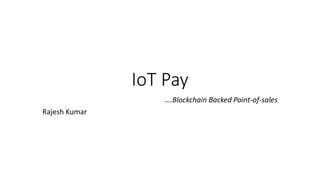IoT Pay
….Blockchain Backed Point-of-sales
Rajesh Kumar
 