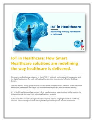 IoT in Healthcare: How Smart
Healthcare solutions are redefining
the way healthcare is delivered.
The new wave of technology triggered by the COVID-19 pandemic has increased the engagement with
the digital health world. The outbreak has taught us about the importance of IoT in the Healthcare
domain.
Gone are the days of long queues outside doctors’ offices. Smart healthcare solutions, healthcare mobile
applications, and all-new concepts in IoT are revolutionizing the face of the healthcare industry.
IoT in Healthcare has played a prominent role in transforming the present system to offer patients the
best possible real-time care while optimizing healthcare services.
In the wake of the pandemic, many healthcare companies are now adopting these smart healthcare
solutions for connecting consumers and experts to expedite the process of medical treatment.
 
