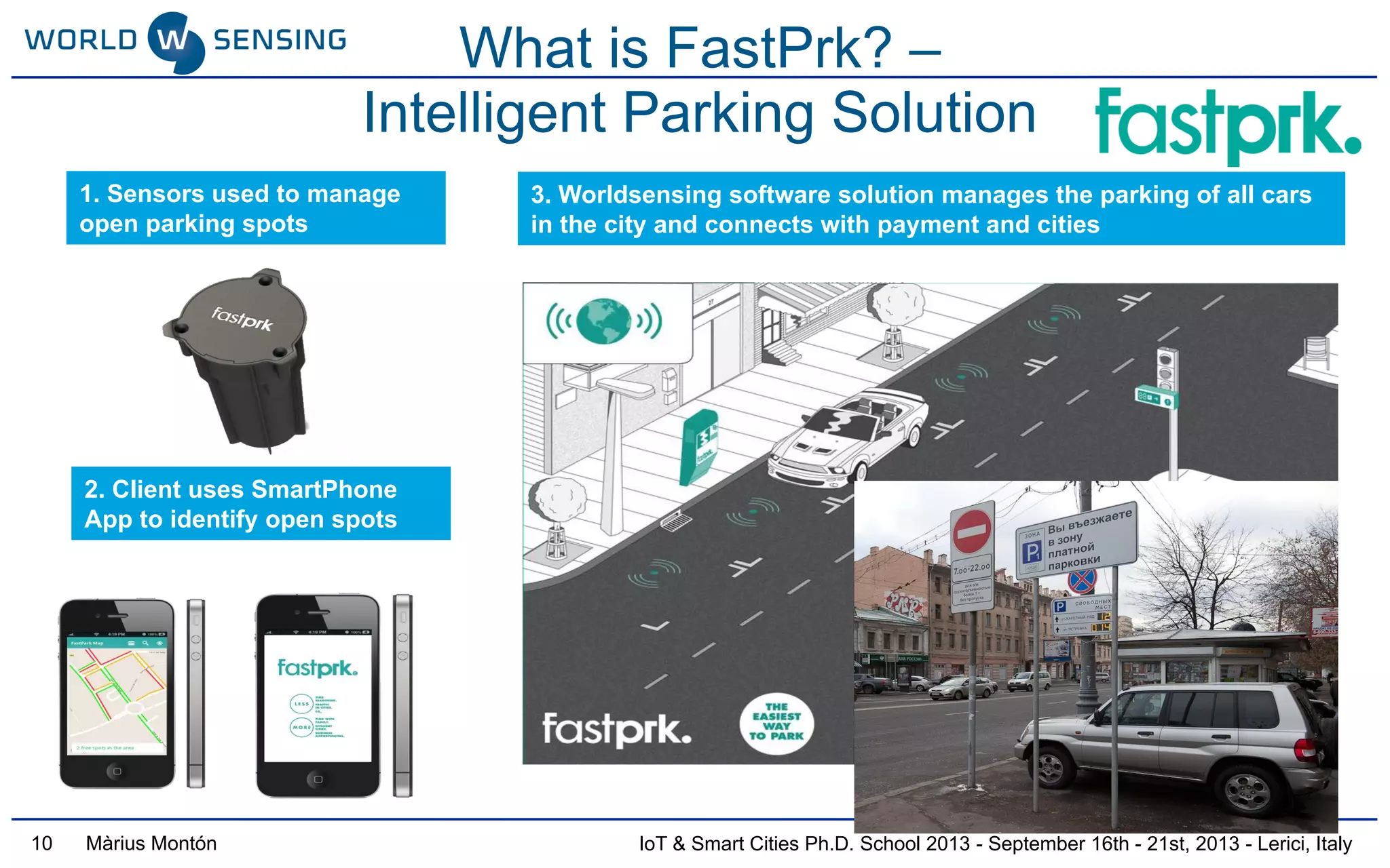 IoT & Smart Cities Ph.D. School 2013 - September 16th - 21st, 2013 - Lerici, ItalyMàrius Montón
What is FastPrk? –
Intelligent Parking Solution
1. Sensors used to manage
open parking spots
2. Client uses SmartPhone
App to identify open spots
3. Worldsensing software solution manages the parking of all cars
in the city and connects with payment and cities
10
 