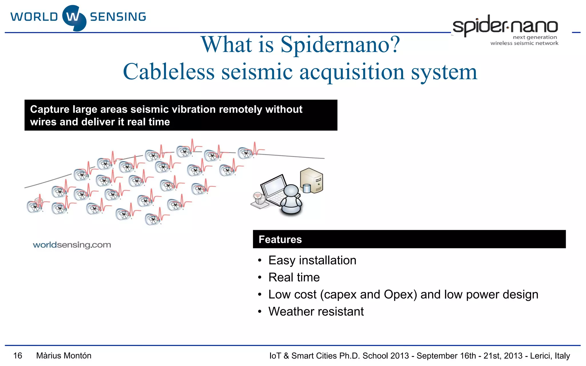 IoT & Smart Cities Ph.D. School 2013 - September 16th - 21st, 2013 - Lerici, ItalyMàrius Montón
What is Spidernano?
Cableless seismic acquisition system
Capture large areas seismic vibration remotely without
wires and deliver it real time
Features
• Easy installation
• Real time
• Low cost (capex and Opex) and low power design
• Weather resistant
16
 