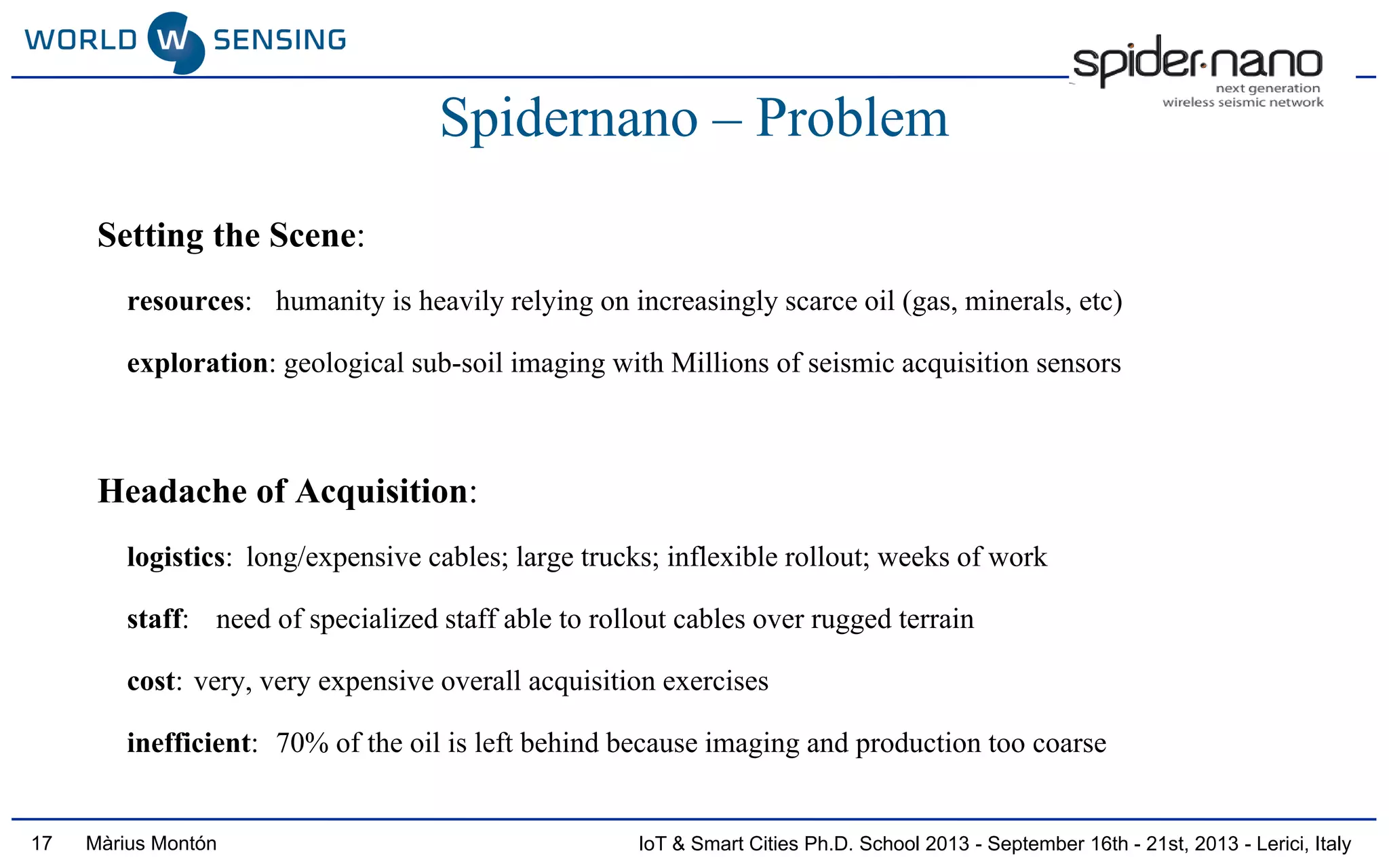 IoT & Smart Cities Ph.D. School 2013 - September 16th - 21st, 2013 - Lerici, ItalyMàrius Montón
Spidernano – Problem
Setting the Scene:
resources: humanity is heavily relying on increasingly scarce oil (gas, minerals, etc)
exploration: geological sub-soil imaging with Millions of seismic acquisition sensors
Headache of Acquisition:
logistics: long/expensive cables; large trucks; inflexible rollout; weeks of work
staff: need of specialized staff able to rollout cables over rugged terrain
cost: very, very expensive overall acquisition exercises
inefficient: 70% of the oil is left behind because imaging and production too coarse
17
 