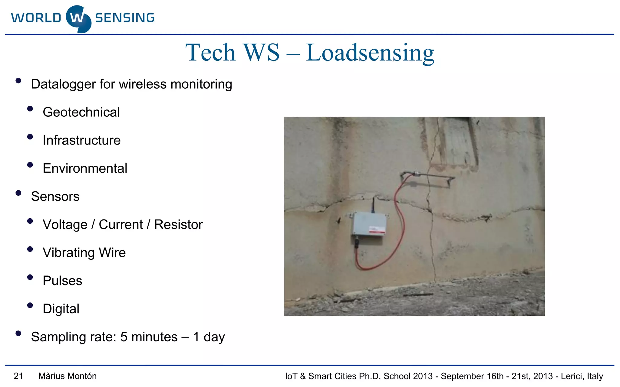 IoT & Smart Cities Ph.D. School 2013 - September 16th - 21st, 2013 - Lerici, ItalyMàrius Montón21
Tech WS – Loadsensing
• Datalogger for wireless monitoring
• Geotechnical
• Infrastructure
• Environmental
• Sensors
• Voltage / Current / Resistor
• Vibrating Wire
• Pulses
• Digital
• Sampling rate: 5 minutes – 1 day
 
