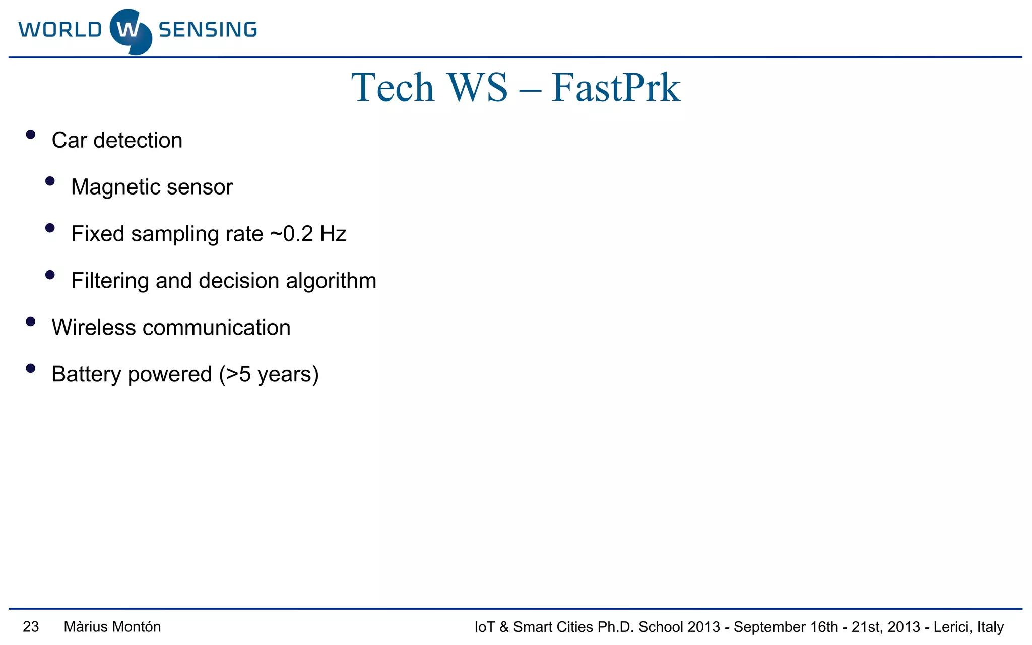 IoT & Smart Cities Ph.D. School 2013 - September 16th - 21st, 2013 - Lerici, ItalyMàrius Montón23
Tech WS – FastPrk
• Car detection
• Magnetic sensor
• Fixed sampling rate ~0.2 Hz
• Filtering and decision algorithm
• Wireless communication
• Battery powered (>5 years)
 