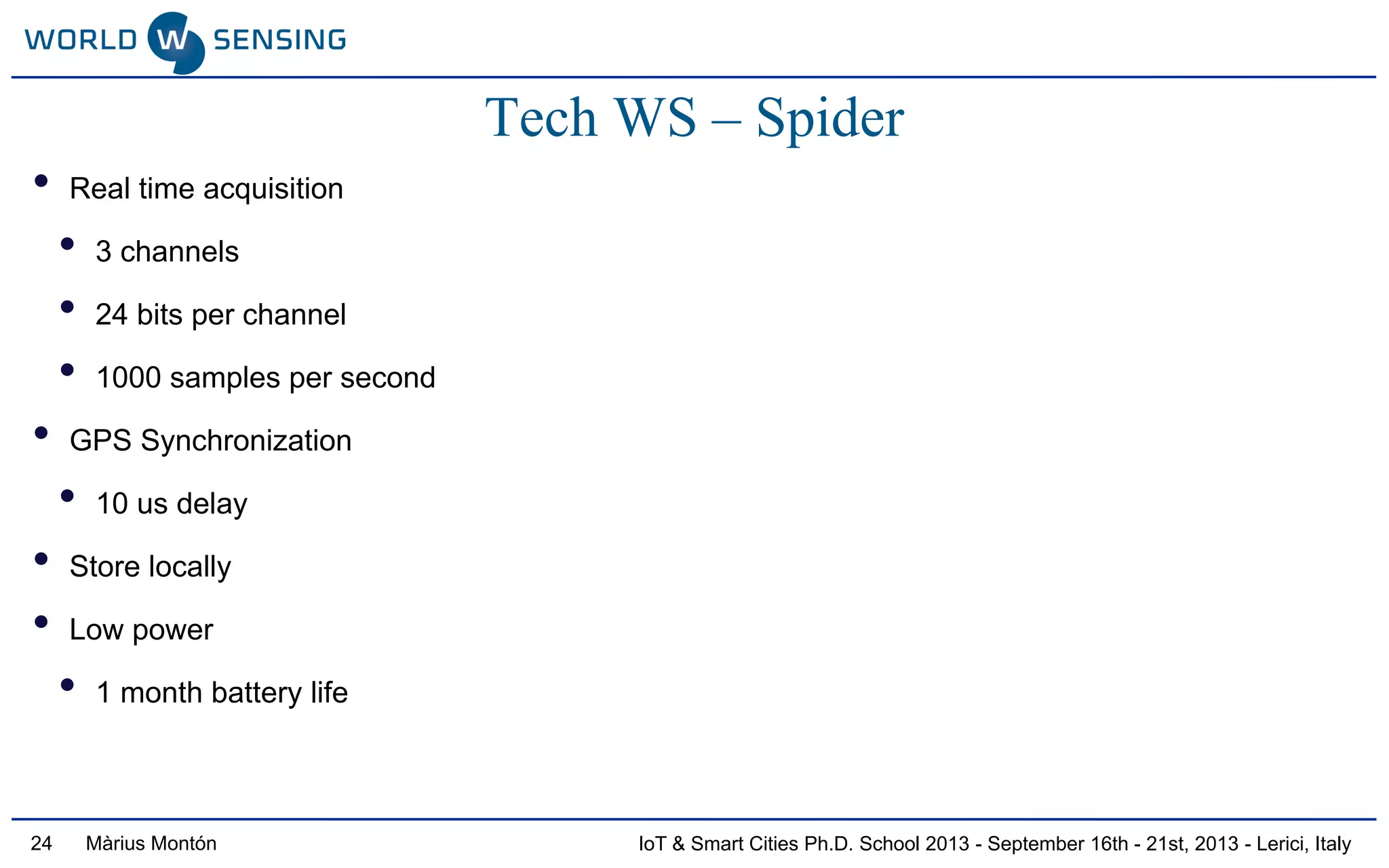 IoT & Smart Cities Ph.D. School 2013 - September 16th - 21st, 2013 - Lerici, ItalyMàrius Montón24
Tech WS – Spider
• Real time acquisition
• 3 channels
• 24 bits per channel
• 1000 samples per second
• GPS Synchronization
• 10 us delay
• Store locally
• Low power
• 1 month battery life
 