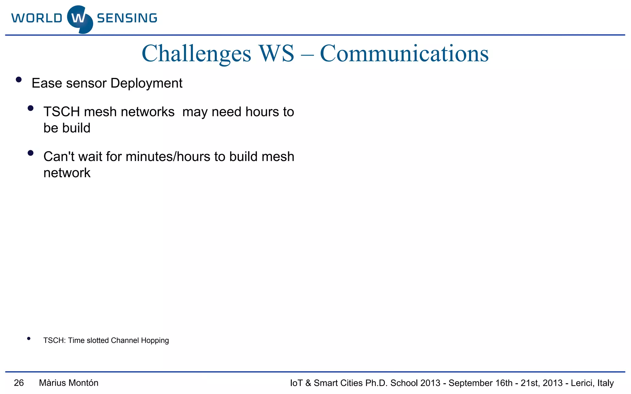 IoT & Smart Cities Ph.D. School 2013 - September 16th - 21st, 2013 - Lerici, ItalyMàrius Montón26
Challenges WS – Communications
• Ease sensor Deployment
• TSCH mesh networks may need hours to
be build
• Can't wait for minutes/hours to build mesh
network
• TSCH: Time slotted Channel Hopping
 
