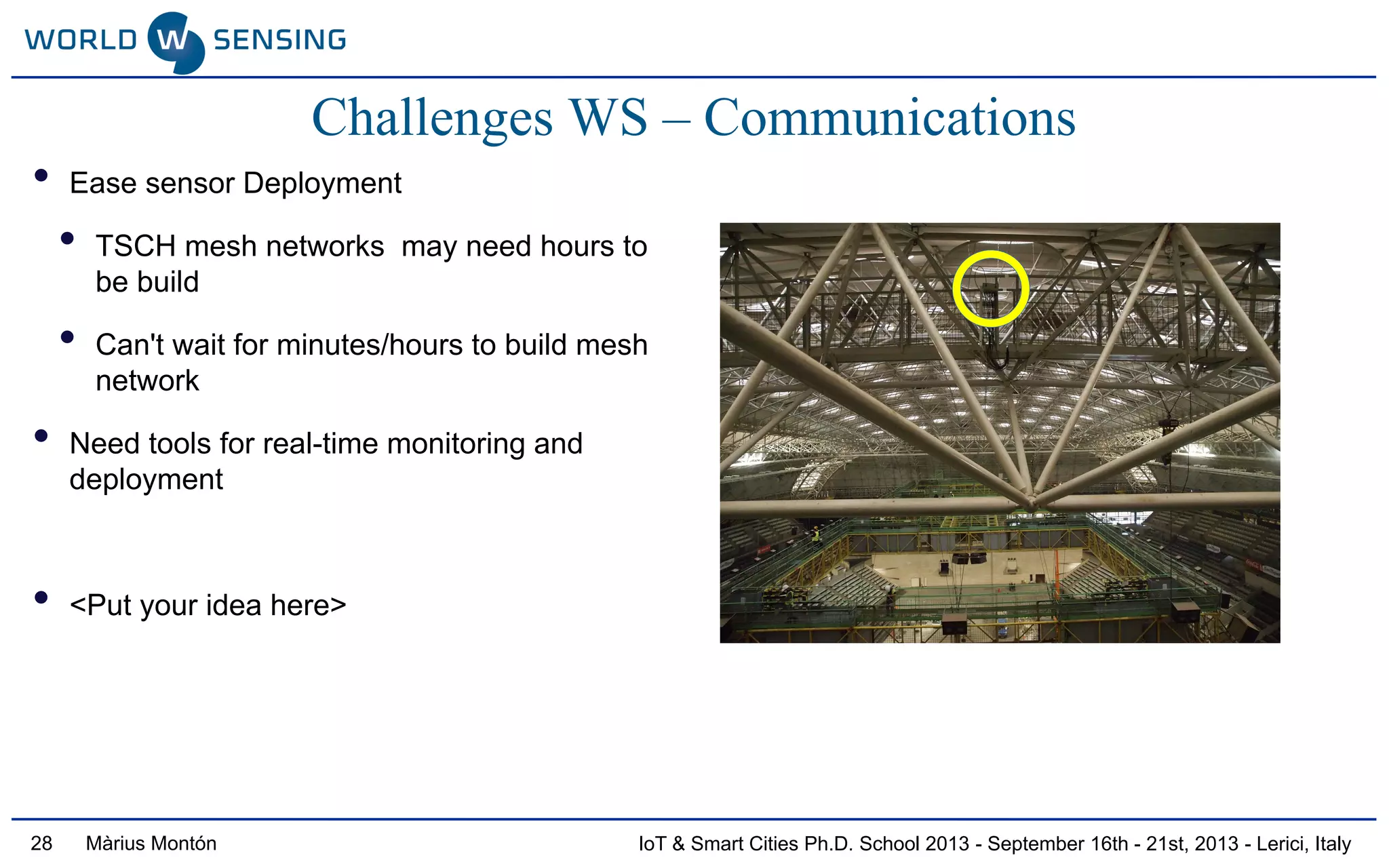 IoT & Smart Cities Ph.D. School 2013 - September 16th - 21st, 2013 - Lerici, ItalyMàrius Montón28
• Ease sensor Deployment
• TSCH mesh networks may need hours to
be build
• Can't wait for minutes/hours to build mesh
network
• Need tools for real-time monitoring and
deployment
• <Put your idea here>
Challenges WS – Communications
 