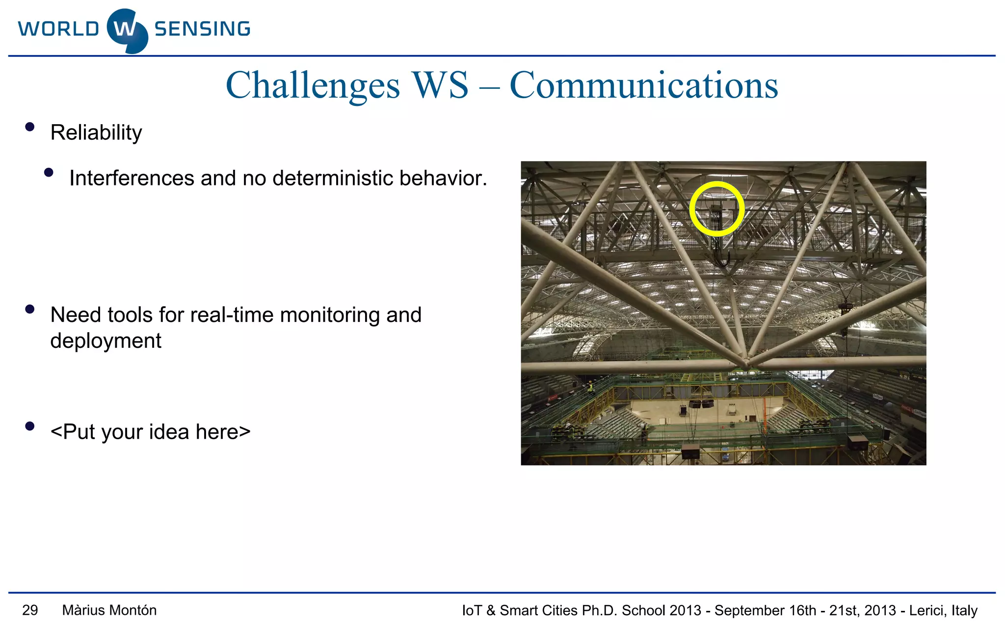 IoT & Smart Cities Ph.D. School 2013 - September 16th - 21st, 2013 - Lerici, ItalyMàrius Montón29
• Reliability
• Interferences and no deterministic behavior.
• Need tools for real-time monitoring and
deployment
• <Put your idea here>
Challenges WS – Communications
 