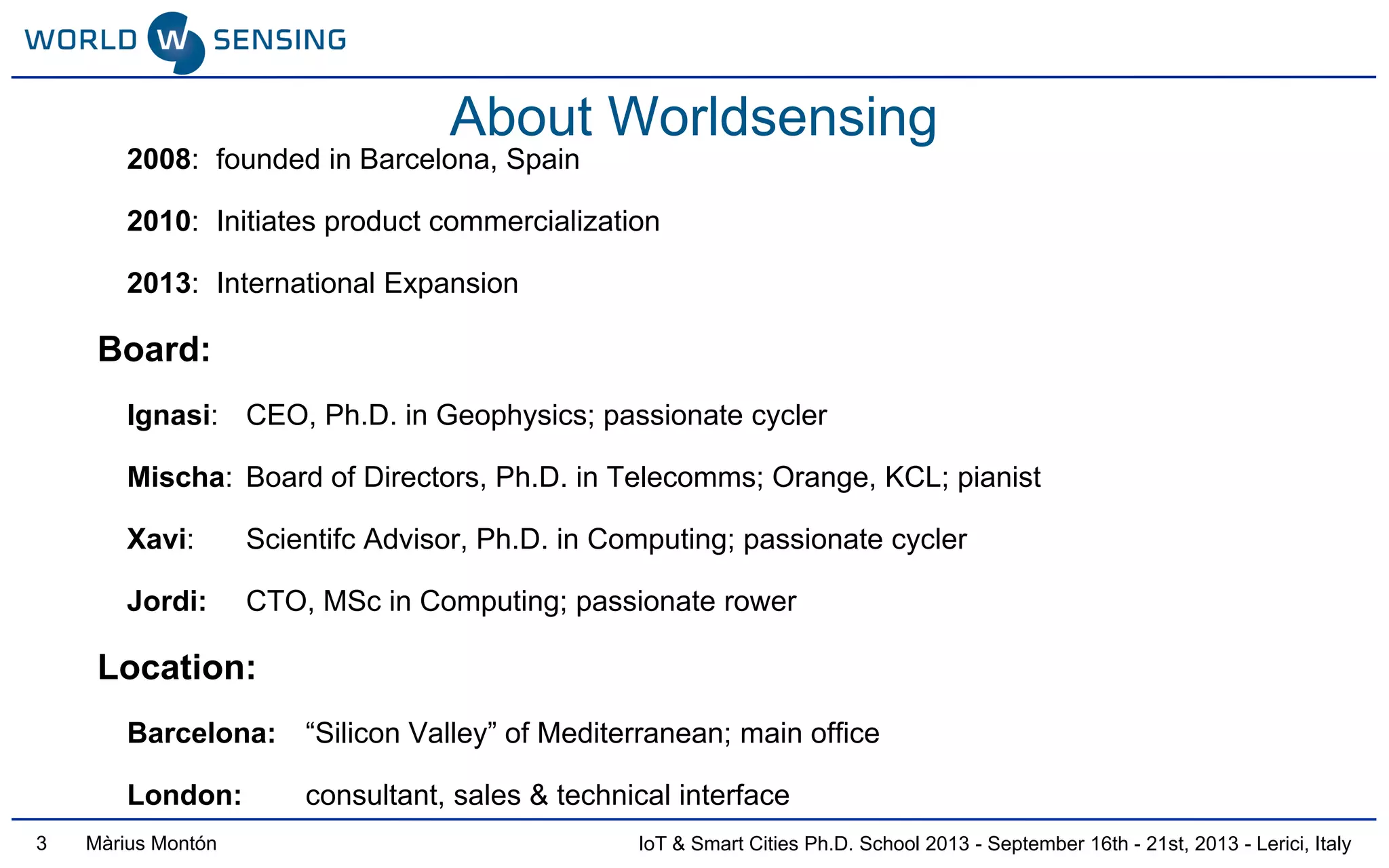 IoT & Smart Cities Ph.D. School 2013 - September 16th - 21st, 2013 - Lerici, ItalyMàrius Montón
About Worldsensing
2008: founded in Barcelona, Spain
2010: Initiates product commercialization
2013: International Expansion
Board:
Ignasi: CEO, Ph.D. in Geophysics; passionate cycler
Mischa: Board of Directors, Ph.D. in Telecomms; Orange, KCL; pianist
Xavi: Scientifc Advisor, Ph.D. in Computing; passionate cycler
Jordi: CTO, MSc in Computing; passionate rower
Location:
Barcelona: “Silicon Valley” of Mediterranean; main office
London: consultant, sales & technical interface
3
 