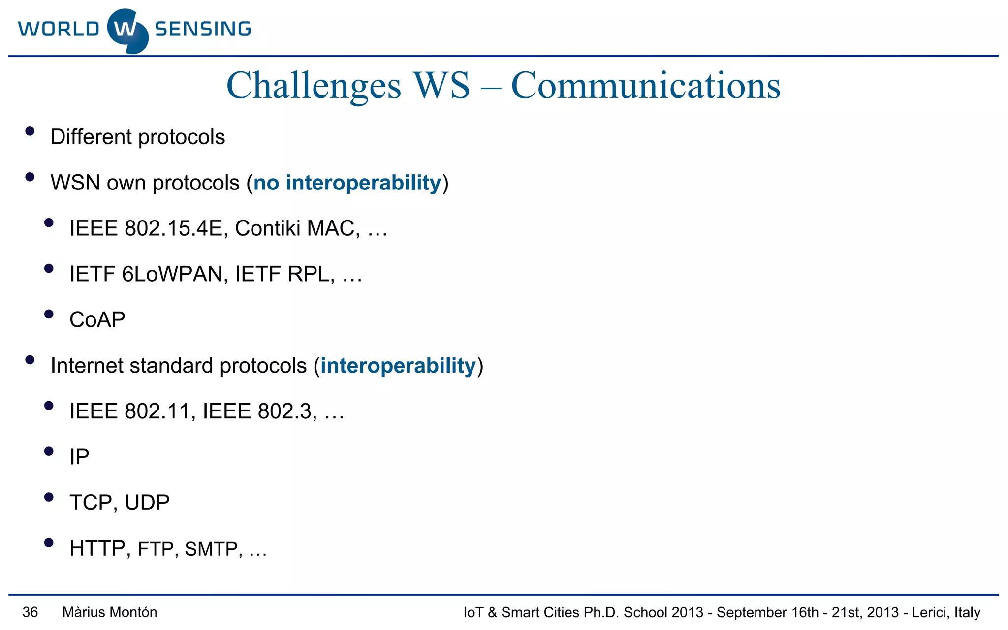 IoT & Smart Cities Ph.D. School 2013 - September 16th - 21st, 2013 - Lerici, ItalyMàrius Montón36
• Different protocols
• WSN own protocols (no interoperability)
• IEEE 802.15.4E, Contiki MAC, …
• IETF 6LoWPAN, IETF RPL, …
• CoAP
• Internet standard protocols (interoperability)
• IEEE 802.11, IEEE 802.3, …
• IP
• TCP, UDP
• HTTP, FTP, SMTP, …
Challenges WS – Communications
 