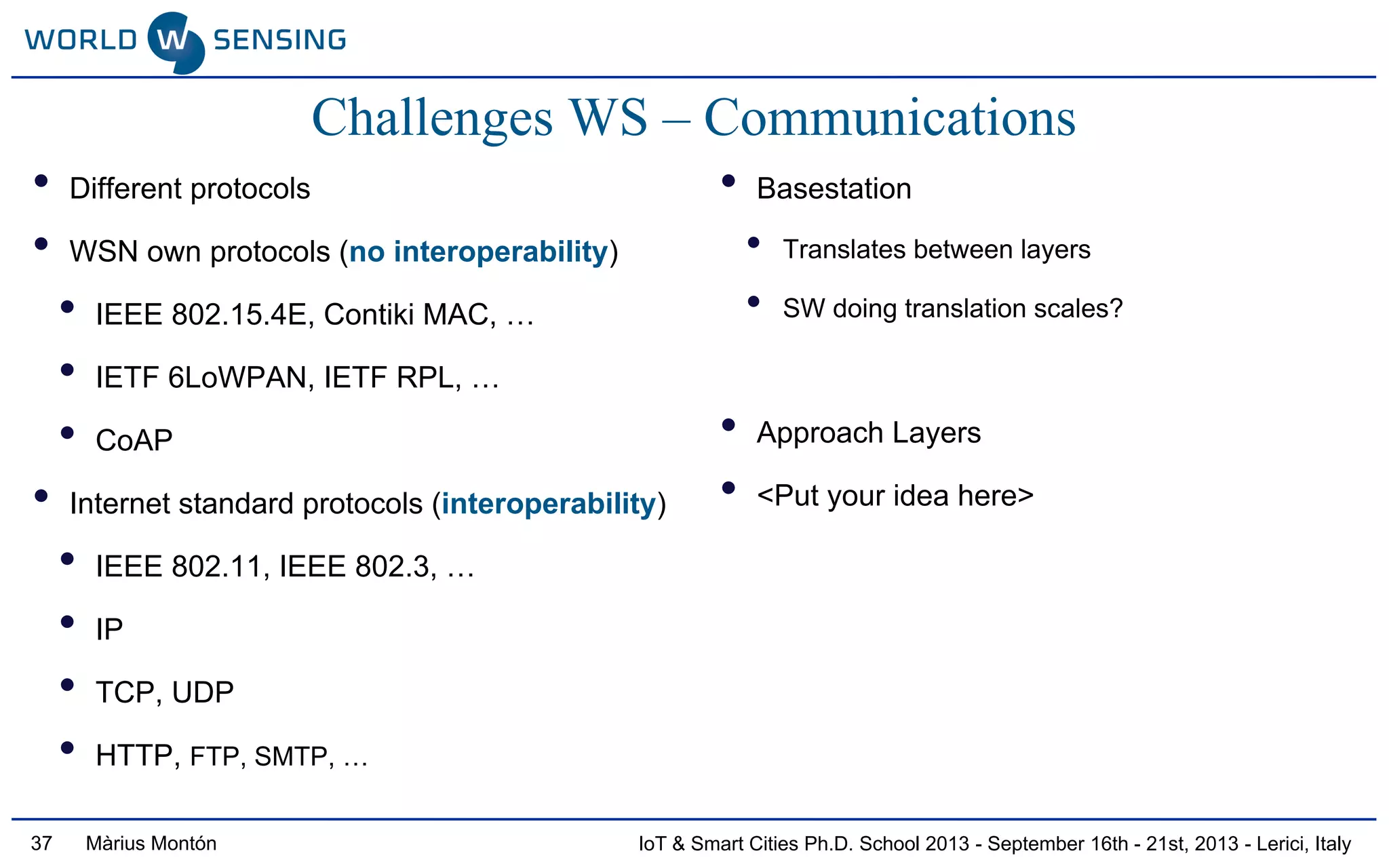 IoT & Smart Cities Ph.D. School 2013 - September 16th - 21st, 2013 - Lerici, ItalyMàrius Montón
Challenges WS – Communications
• Different protocols
• WSN own protocols (no interoperability)
• IEEE 802.15.4E, Contiki MAC, …
• IETF 6LoWPAN, IETF RPL, …
• CoAP
• Internet standard protocols (interoperability)
• IEEE 802.11, IEEE 802.3, …
• IP
• TCP, UDP
• HTTP, FTP, SMTP, …
• Basestation
• Translates between layers
• SW doing translation scales?
• Approach Layers
• <Put your idea here>
37
 