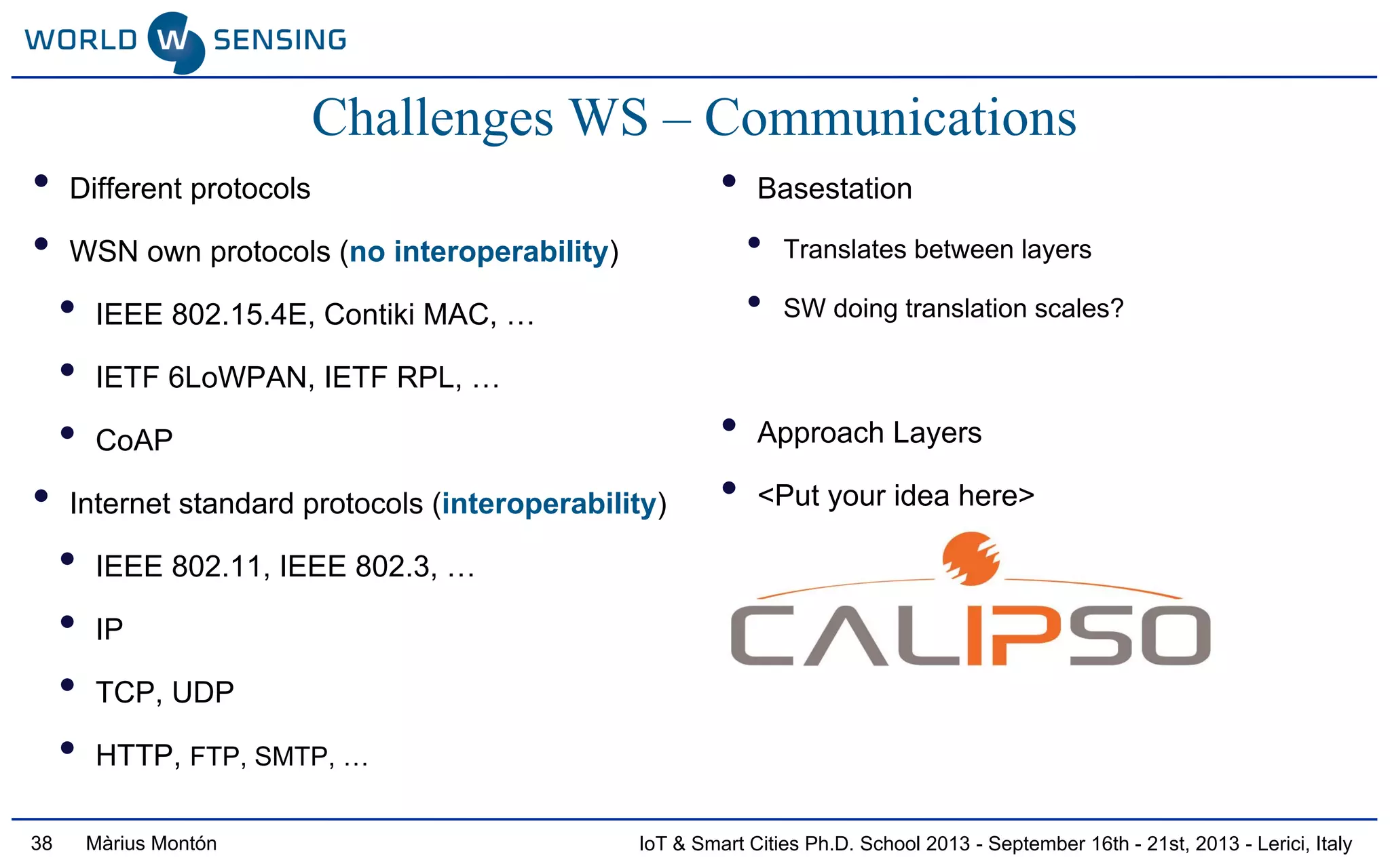 IoT & Smart Cities Ph.D. School 2013 - September 16th - 21st, 2013 - Lerici, ItalyMàrius Montón
Challenges WS – Communications
• Different protocols
• WSN own protocols (no interoperability)
• IEEE 802.15.4E, Contiki MAC, …
• IETF 6LoWPAN, IETF RPL, …
• CoAP
• Internet standard protocols (interoperability)
• IEEE 802.11, IEEE 802.3, …
• IP
• TCP, UDP
• HTTP, FTP, SMTP, …
• Basestation
• Translates between layers
• SW doing translation scales?
• Approach Layers
• <Put your idea here>
38
 