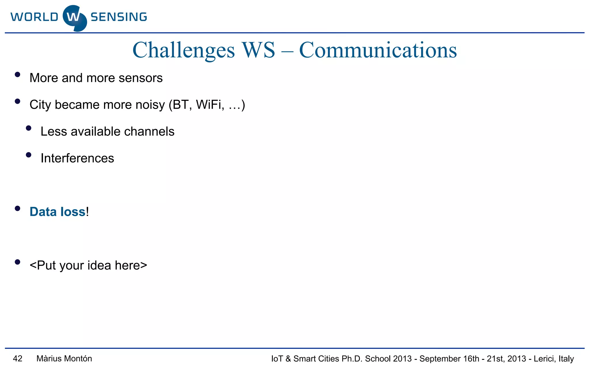 IoT & Smart Cities Ph.D. School 2013 - September 16th - 21st, 2013 - Lerici, ItalyMàrius Montón42
Challenges WS – Communications
• More and more sensors
• City became more noisy (BT, WiFi, …)
• Less available channels
• Interferences
• Data loss!
• <Put your idea here>
 