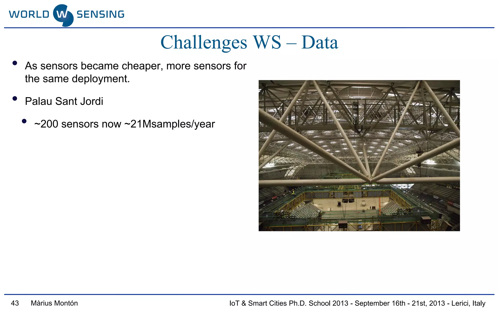 IoT & Smart Cities Ph.D. School 2013 - September 16th - 21st, 2013 - Lerici, ItalyMàrius Montón43
Challenges WS – Data
• As sensors became cheaper, more sensors for
the same deployment.
• Palau Sant Jordi
• ~200 sensors now ~21Msamples/year
 