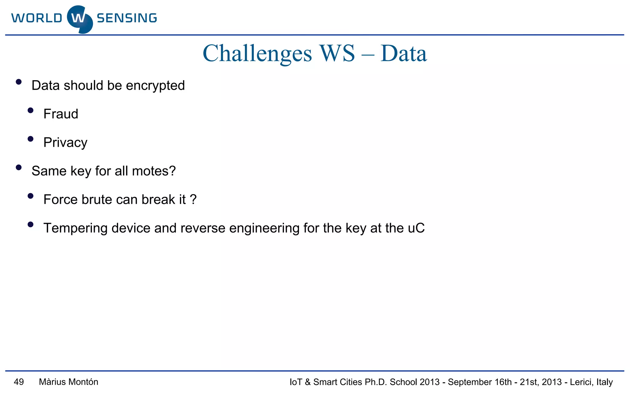 IoT & Smart Cities Ph.D. School 2013 - September 16th - 21st, 2013 - Lerici, ItalyMàrius Montón49
Challenges WS – Data
• Data should be encrypted
• Fraud
• Privacy
• Same key for all motes?
• Force brute can break it ?
• Tempering device and reverse engineering for the key at the uC
 