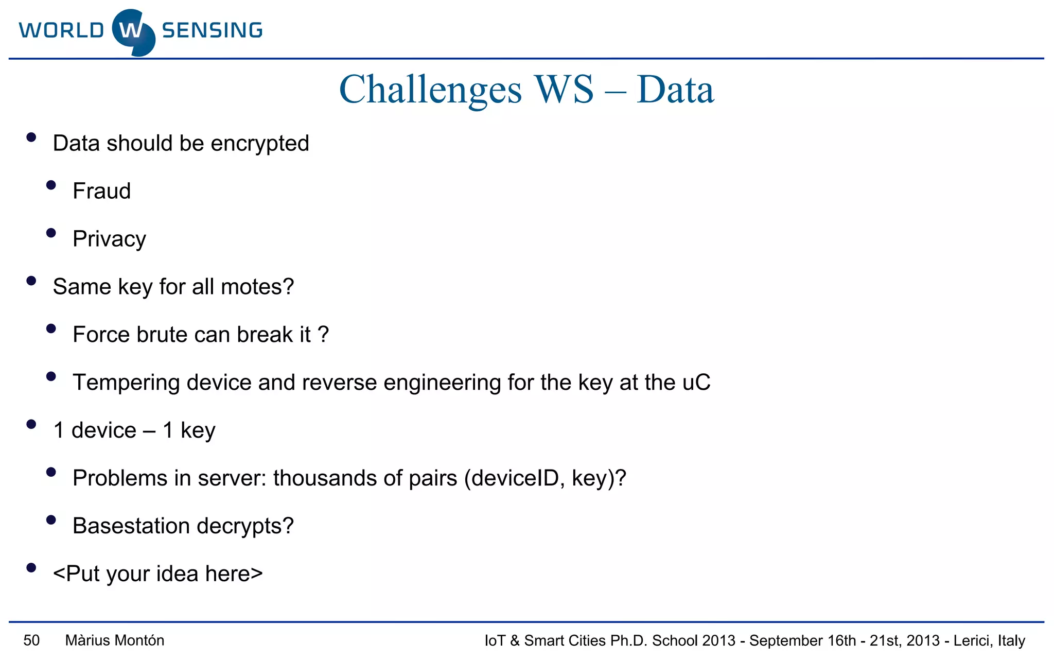 IoT & Smart Cities Ph.D. School 2013 - September 16th - 21st, 2013 - Lerici, ItalyMàrius Montón50
Challenges WS – Data
• Data should be encrypted
• Fraud
• Privacy
• Same key for all motes?
• Force brute can break it ?
• Tempering device and reverse engineering for the key at the uC
• 1 device – 1 key
• Problems in server: thousands of pairs (deviceID, key)?
• Basestation decrypts?
• <Put your idea here>
 