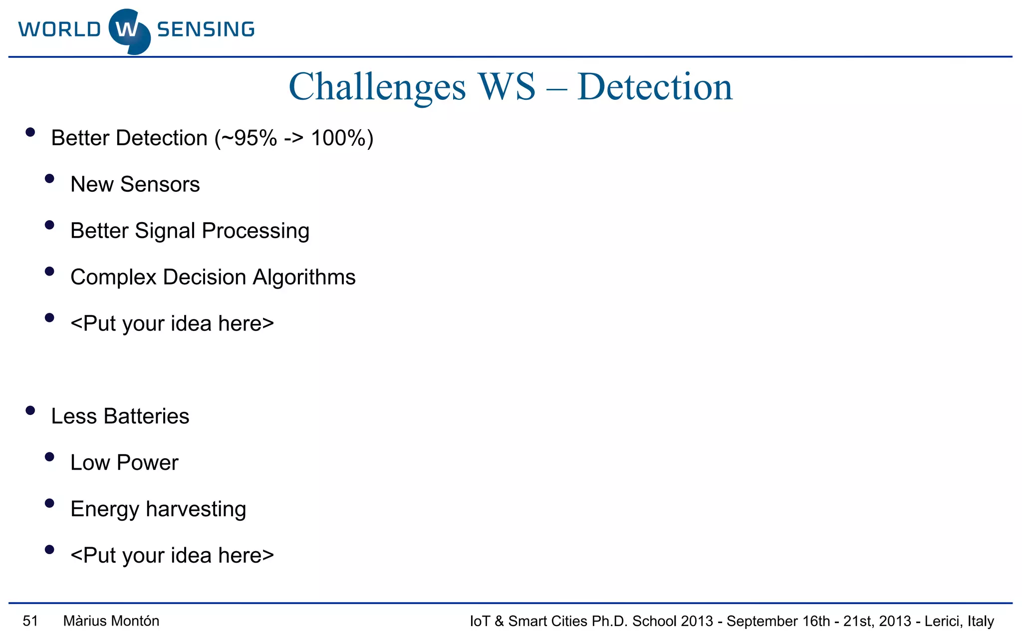 IoT & Smart Cities Ph.D. School 2013 - September 16th - 21st, 2013 - Lerici, ItalyMàrius Montón51
Challenges WS – Detection
• Better Detection (~95% -> 100%)
• New Sensors
• Better Signal Processing
• Complex Decision Algorithms
• <Put your idea here>
• Less Batteries
• Low Power
• Energy harvesting
• <Put your idea here>
 