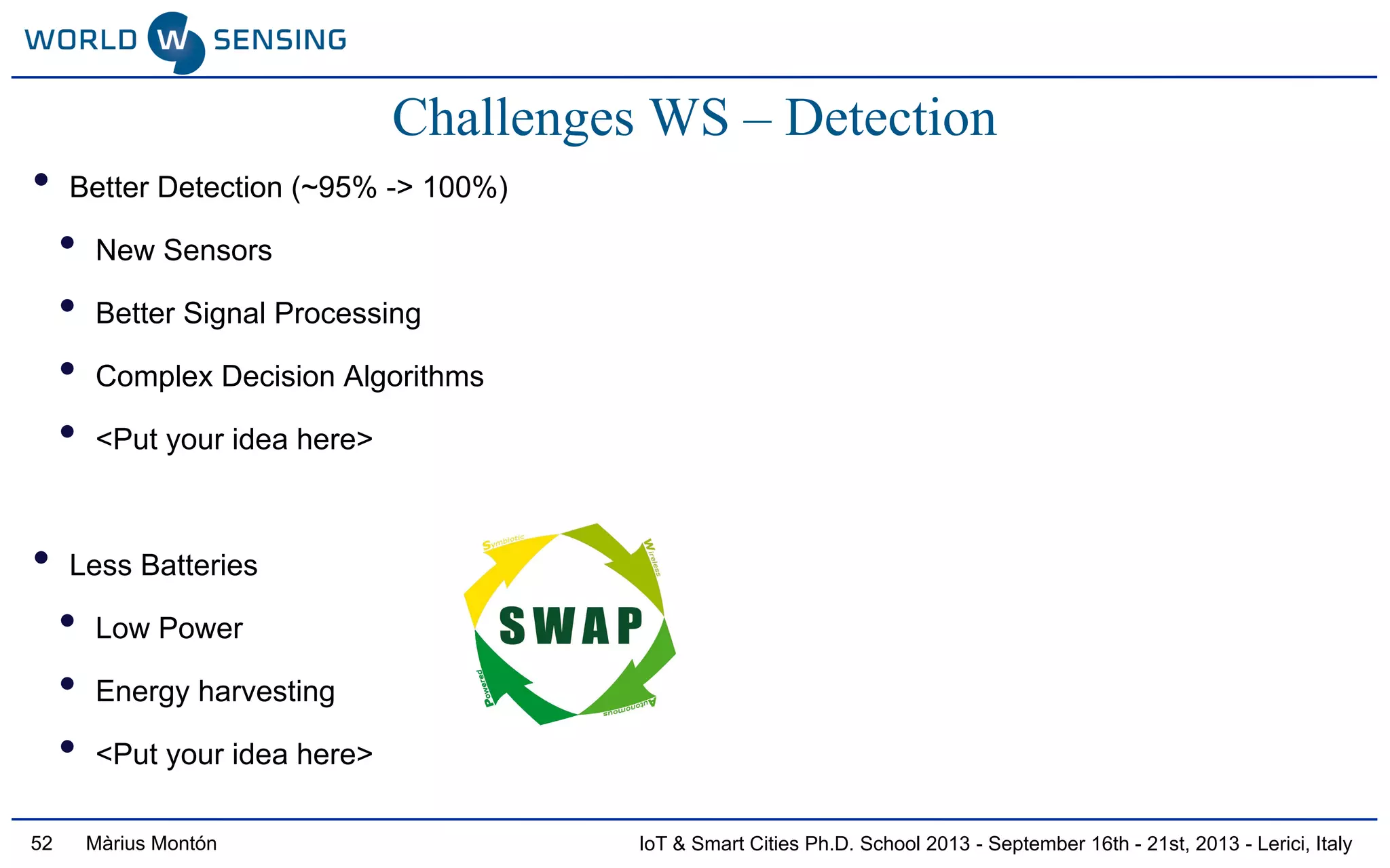 IoT & Smart Cities Ph.D. School 2013 - September 16th - 21st, 2013 - Lerici, ItalyMàrius Montón52
Challenges WS – Detection
• Better Detection (~95% -> 100%)
• New Sensors
• Better Signal Processing
• Complex Decision Algorithms
• <Put your idea here>
• Less Batteries
• Low Power
• Energy harvesting
• <Put your idea here>
 