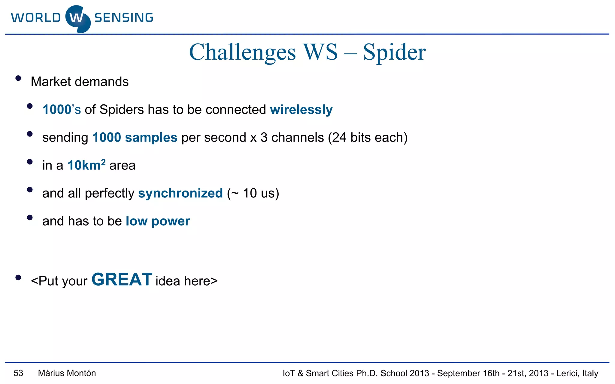 IoT & Smart Cities Ph.D. School 2013 - September 16th - 21st, 2013 - Lerici, ItalyMàrius Montón53
Challenges WS – Spider
• Market demands
• 1000’s of Spiders has to be connected wirelessly
• sending 1000 samples per second x 3 channels (24 bits each)
• in a 10km2 area
• and all perfectly synchronized (~ 10 us)
• and has to be low power
• <Put your GREAT idea here>
 
