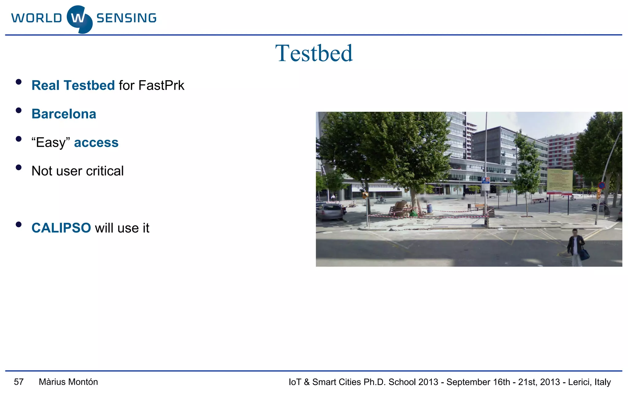 IoT & Smart Cities Ph.D. School 2013 - September 16th - 21st, 2013 - Lerici, ItalyMàrius Montón
Testbed
• Real Testbed for FastPrk
• Barcelona
• “Easy” access
• Not user critical
• CALIPSO will use it
57
 