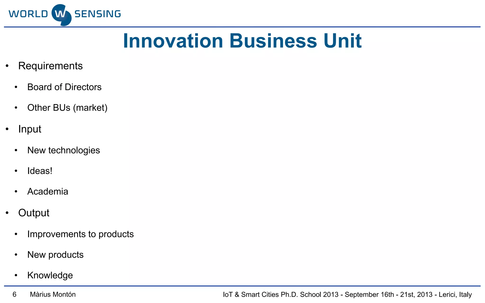 IoT & Smart Cities Ph.D. School 2013 - September 16th - 21st, 2013 - Lerici, ItalyMàrius Montón
• Requirements
• Board of Directors
• Other BUs (market)
• Input
• New technologies
• Ideas!
• Academia
• Output
• Improvements to products
• New products
• Knowledge
Innovation Business Unit
6
 