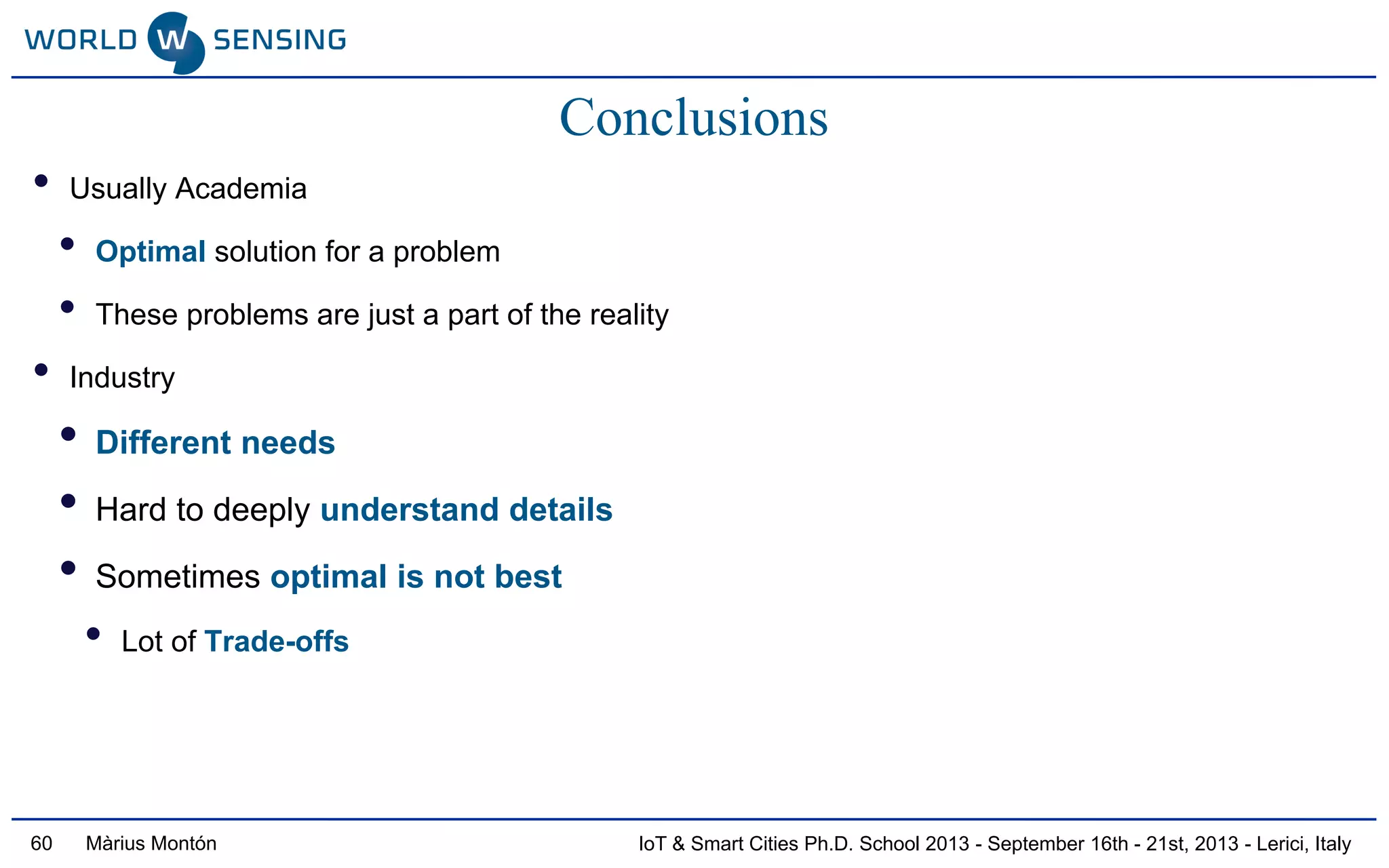 IoT & Smart Cities Ph.D. School 2013 - September 16th - 21st, 2013 - Lerici, ItalyMàrius Montón
Conclusions
• Usually Academia
• Optimal solution for a problem
• These problems are just a part of the reality
• Industry
• Different needs
• Hard to deeply understand details
• Sometimes optimal is not best
• Lot of Trade-offs
60
 