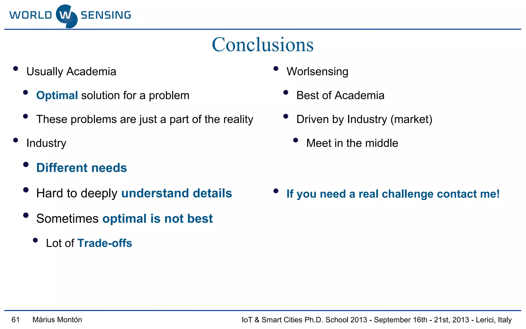 IoT & Smart Cities Ph.D. School 2013 - September 16th - 21st, 2013 - Lerici, ItalyMàrius Montón
Conclusions
• Usually Academia
• Optimal solution for a problem
• These problems are just a part of the reality
• Industry
• Different needs
• Hard to deeply understand details
• Sometimes optimal is not best
• Lot of Trade-offs
• Worlsensing
• Best of Academia
• Driven by Industry (market)
• Meet in the middle
• If you need a real challenge contact me!
61
 