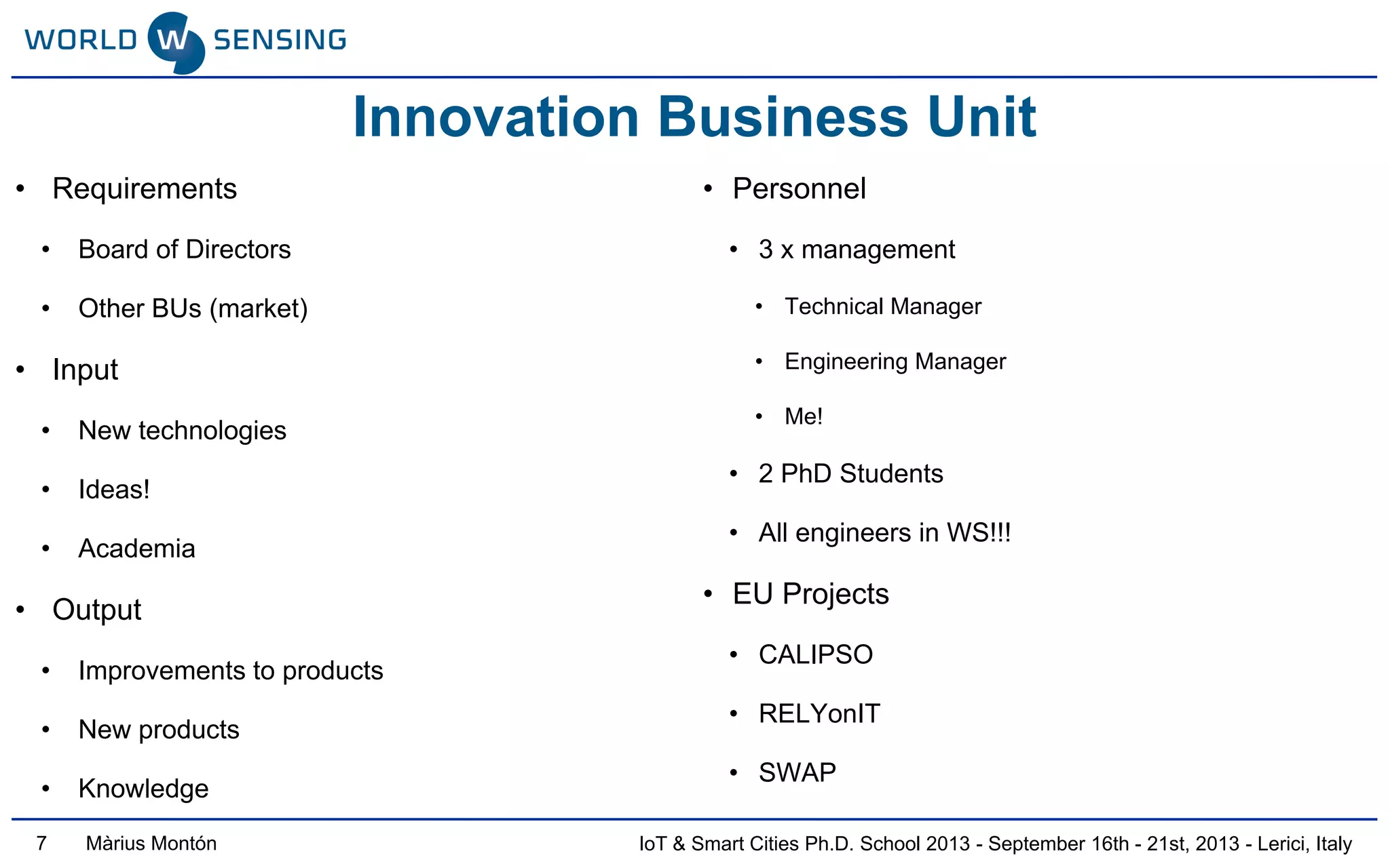 IoT & Smart Cities Ph.D. School 2013 - September 16th - 21st, 2013 - Lerici, ItalyMàrius Montón
Innovation Business Unit
• Requirements
• Board of Directors
• Other BUs (market)
• Input
• New technologies
• Ideas!
• Academia
• Output
• Improvements to products
• New products
• Knowledge
• Personnel
• 3 x management
• Technical Manager
• Engineering Manager
• Me!
• 2 PhD Students
• All engineers in WS!!!
• EU Projects
• CALIPSO
• RELYonIT
• SWAP
7
 