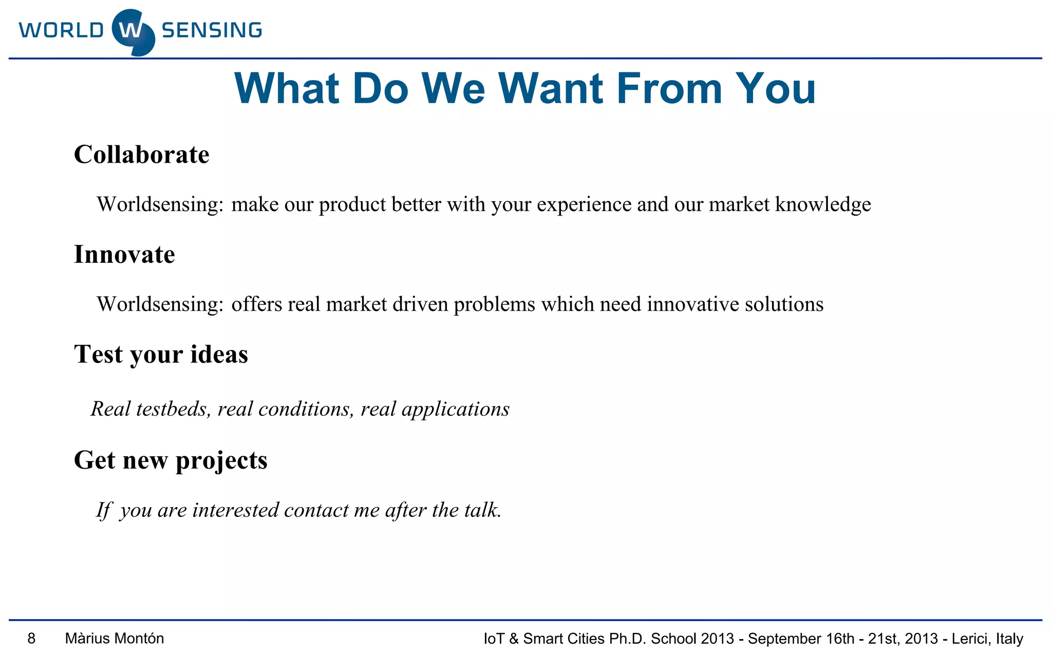 IoT & Smart Cities Ph.D. School 2013 - September 16th - 21st, 2013 - Lerici, ItalyMàrius Montón
What Do We Want From You
Collaborate
Worldsensing: make our product better with your experience and our market knowledge
Innovate
Worldsensing: offers real market driven problems which need innovative solutions
Test your ideas
Real testbeds, real conditions, real applications
Get new projects
If you are interested contact me after the talk.
8
 