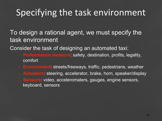 Specifying	
  the	
  task	
  environment
	
  
To design a rational agent, we must specify the
task environment
Consider the task of designing an automated taxi:
–  Performance measure: safety, destination, profits, legality,
comfort
–  Environment: streets/freeways, traffic, pedestrians, weather
–  Actuators: steering, accelerator, brake, horn, speaker/display
–  Sensors: video, acceleromaters, gauges, engine sensors,
keyboard, sensors

Page 10
10	
  

 