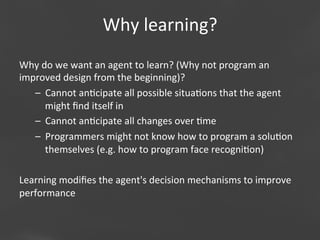 Why	
  learning?
Why	
  do	
  we	
  want	
  an	
  agent	
  to	
  learn?	
  (Why	
  not	
  program	
  an	
  
improved	
  design	
  from	
  the	
  beginning)?	
  
–  Cannot	
  an;cipate	
  all	
  possible	
  situa;ons	
  that	
  the	
  agent	
  
might	
  ﬁnd	
  itself	
  in	
  
–  Cannot	
  an;cipate	
  all	
  changes	
  over	
  ;me	
  
–  Programmers	
  might	
  not	
  know	
  how	
  to	
  program	
  a	
  solu;on	
  
themselves	
  (e.g.	
  how	
  to	
  program	
  face	
  recogni;on)	
  
	
  
Learning	
  modiﬁes	
  the	
  agent's	
  decision	
  mechanisms	
  to	
  improve	
  
performance	
  
Page 24

 