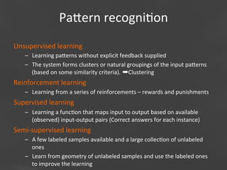 Paaern	
  recogni;on
Unsupervised	
  learning	
  
–  Learning	
  paaerns	
  without	
  explicit	
  feedback	
  supplied	
  
–  The	
  system	
  forms	
  clusters	
  or	
  natural	
  groupings	
  of	
  the	
  input	
  paaerns	
  
(based	
  on	
  some	
  similarity	
  criteria).	
  ➡Clustering	
  	
  

Reinforcement	
  learning	
  
–  Learning	
  from	
  a	
  series	
  of	
  reinforcements	
  –	
  rewards	
  and	
  punishments	
  

Supervised	
  learning	
  
–  Learning	
  a	
  func;on	
  that	
  maps	
  input	
  to	
  output	
  based	
  on	
  available	
  
(observed)	
  input-­‐output	
  pairs	
  (Correct	
  answers	
  for	
  each	
  instance)	
  

Semi-­‐supervised	
  learning	
  
–  A	
  few	
  labeled	
  samples	
  available	
  and	
  a	
  large	
  collec;on	
  of	
  unlabeled	
  
ones	
  
–  Learn	
  from	
  geometry	
  of	
  unlabeled	
  samples	
  and	
  use	
  the	
  labeled	
  ones	
  
Page 25
to	
  improve	
  the	
  learning	
  	
  

 