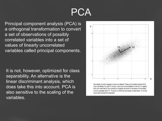 PCA
Principal component analysis (PCA) is
a orthogonal transformation to convert
a set of observations of possibly
correlated variables into a set of
values of linearly uncorrelated
variables called principal components.

It is not, however, optimized for class
separability. An alternative is the
linear discriminant analysis, which
does take this into account. PCA is
also sensitive to the scaling of the
variables.

Page 34

 