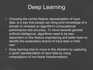 Deep Learning
•  Choosing the correct feature representation of input
data, is a way that people can bring prior knowledge of a
domain to increase an algorithm's computational
performance and accuracy. To move towards general
artificial intelligence, algorithms need to be less
dependent on this feature engineering and better learn to
identify the explanatory factors of input data on their
own.
•  Deep learning tries to move in this direction by capturing
a 'good' representation of input data by using
compositions of non-linear transformations.
Page 35

 