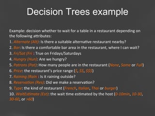 Decision Trees example
Example:	
  decision	
  whether	
  to	
  wait	
  for	
  a	
  table	
  in	
  a	
  restaurant	
  depending	
  on	
  
the	
  following	
  aaributes:	
  
1.  Alternate	
  (Alt):	
  Is	
  there	
  a	
  suitable	
  alterna;ve	
  restaurant	
  nearby?	
  
2. 	
  Bar:	
  Is	
  there	
  a	
  comfortable	
  bar	
  area	
  in	
  the	
  restaurant,	
  where	
  I	
  can	
  wait?	
  
3. 	
  Fri/Sat	
  (Fri):	
  True	
  on	
  Fridays/Saturdays	
  
4. 	
  Hungry	
  (Hun):	
  Are	
  we	
  hungry?	
  
5. 	
  Patrons	
  (Pat):	
  How	
  many	
  people	
  are	
  in	
  the	
  restaurant	
  (None,	
  Some	
  or	
  Full)	
  
6. 	
  Price:	
  the	
  restaurant’s	
  price	
  range	
  ($,	
  $$,	
  $$$)	
  
7. 	
  Raining	
  (Rain):	
  Is	
  it	
  raining	
  outside?	
  
8. 	
  ReservaBon	
  (Res):	
  Did	
  we	
  make	
  a	
  reserva;on?	
  
9. 	
  Type:	
  the	
  kind	
  of	
  restaurant	
  (French,	
  Italian,	
  Thai	
  or	
  burger)	
  
10. 	
  WaitEsBmate	
  (Est):	
  the	
  wait	
  ;me	
  es;mated	
  by	
  the	
  host	
  (0-­‐10min,	
  10-­‐30,	
  
30-­‐60,	
  or	
  >60)	
  
Page 38

 