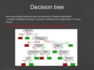 Decision tree
How	
  many	
  dis;nct	
  decision	
  trees	
  we	
  have	
  with	
  n	
  Boolean	
  aaributes?	
  
=	
  number	
  of	
  Boolean	
  func;on	
  =	
  number	
  of	
  dis;nct	
  truth	
  tables	
  with	
  2^n	
  rows	
  =	
  

2^n^n	
  
E.g., with 6 Boolean attributes 18,446,744,073,709,551,616

Page 39

 
