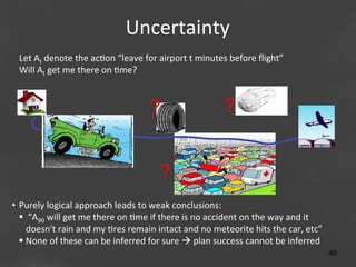 Uncertainty
	
  
Let	
  At	
  denote	
  the	
  ac;on	
  “leave	
  for	
  airport	
  t	
  minutes	
  before	
  ﬂight”	
  	
  	
  	
  	
  	
  	
  	
  	
  	
  	
  	
  	
  	
  	
  	
  	
  	
  	
  	
  	
  
Will	
  At	
  get	
  me	
  there	
  on	
  ;me?	
  	
  

?

?

?
•  Purely	
  logical	
  approach	
  leads	
  to	
  weak	
  conclusions:	
  
§ 	
  “A90	
  will	
  get	
  me	
  there	
  on	
  ;me	
  if	
  there	
  is	
  no	
  accident	
  on	
  the	
  way	
  and	
  it	
  
doesn't	
  rain	
  and	
  my	
  ;res	
  remain	
  intact	
  and	
  no	
  meteorite	
  hits	
  the	
  car,	
  etc”	
  
§ None	
  of	
  these	
  can	
  be	
  inferred	
  for	
  sure	
  à	
  plan	
  success	
  cannot	
  be	
  inferred	
  

Page 40
40	
  

 