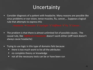 Uncertainty
	
  
•  Consider	
  diagnosis	
  of	
  a	
  pa;ent	
  with	
  headache.	
  Many	
  reasons	
  are	
  possible	
  like	
  
sinus	
  problems	
  or	
  eye	
  vision,	
  tense	
  muscles,	
  ﬂu,	
  cancer,…	
  Suppose	
  a	
  logical	
  
rule	
  that	
  aaempts	
  to	
  express	
  this	
  
Headache	
  ⇒	
  SinusiBs	
  ∨	
  EyeSight	
  ∨	
  SBﬀNeck	
  ∨	
  Flu	
  ∨	
  Cancer…
•  The	
  problem	
  is	
  that	
  there	
  is	
  almost	
  unlimited	
  list	
  of	
  possible	
  causes.	
  	
  The	
  
causal	
  rule,	
  like	
  SBﬀNeck=>Headache	
  doesn’t	
  work	
  either	
  (s;ﬀ	
  neck	
  doesn’t	
  
always	
  cause	
  headache)	
  	
  

	
  	
  	
  

•  Trying	
  to	
  use	
  logic	
  in	
  this	
  type	
  of	
  domains	
  fails	
  because	
  	
  
	
  
§  there	
  is	
  too	
  much	
  work	
  to	
  list	
  all	
  the	
  aaributes	
  
§  no	
  complete	
  theory	
  or	
  knowledge	
  
§  not	
  all	
  the	
  necessary	
  tests	
  can	
  be	
  or	
  have	
  been	
  run	
  
Page 41
41	
  

 