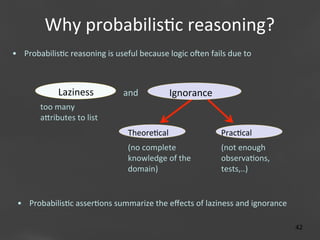 Why	
  probabilis;c	
  reasoning?
	
  
•  Probabilis;c	
  reasoning	
  is	
  useful	
  because	
  logic	
  olen	
  fails	
  due	
  to	
  

Laziness	
  

and	
  

Ignorance	
  

too	
  many	
  
aaributes	
  to	
  list
Theore;cal	
  

Prac;cal	
  

(no	
  complete	
  
knowledge	
  of	
  the	
  
domain)

(not	
  enough	
  
observa;ons,	
  
tests,..)

	
  

	
  

•  Probabilis;c	
  asser;ons	
  summarize	
  the	
  eﬀects	
  of	
  laziness	
  and	
  ignorance	
  
	
  

Page 42
42	
  

 