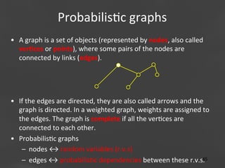 Probabilis;c	
  graphs
	
  
•  A	
  graph	
  is	
  a	
  set	
  of	
  objects	
  (represented	
  by	
  nodes,	
  also	
  called	
  
ver)ces	
  or	
  points),	
  where	
  some	
  pairs	
  of	
  the	
  nodes	
  are	
  
connected	
  by	
  links	
  (edges).	
  	
  

	
  
•  If	
  the	
  edges	
  are	
  directed,	
  they	
  are	
  also	
  called	
  arrows	
  and	
  the	
  
graph	
  is	
  directed.	
  In	
  a	
  weighted	
  graph,	
  weights	
  are	
  assigned	
  to	
  
the	
  edges.	
  The	
  graph	
  is	
  complete	
  if	
  all	
  the	
  ver;ces	
  are	
  
connected	
  to	
  each	
  other.	
  
•  Probabilis;c	
  graphs	
  
–  nodes	
  ↔	
  random	
  variables	
  (r.v.s)	
  
Page
45	
  
–  edges	
  ↔	
  probabilis;c	
  dependencies	
  between	
  these	
  r.v.s.	
  	
   45

 
