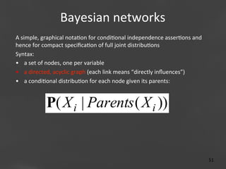 Bayesian	
  networks
	
  
A	
  simple,	
  graphical	
  nota;on	
  for	
  condi;onal	
  independence	
  asser;ons	
  and	
  
hence	
  for	
  compact	
  speciﬁca;on	
  of	
  full	
  joint	
  distribu;ons	
  
Syntax:	
  
•  a	
  set	
  of	
  nodes,	
  one	
  per	
  variable	
  
•  a	
  directed,	
  acyclic	
  graph	
  (each	
  link	
  means	
  “directly	
  inﬂuences”)	
  
•  a	
  condi;onal	
  distribu;on	
  for	
  each	
  node	
  given	
  its	
  parents:	
  

P( X i | Parents ( X i ))

Page 51
51	
  

 