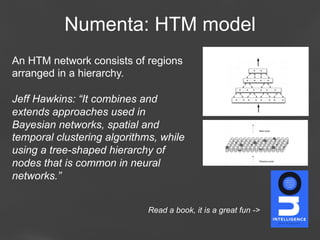 Numenta: HTM model
An HTM network consists of regions
arranged in a hierarchy.
Jeff Hawkins: “It combines and
extends approaches used in
Bayesian networks, spatial and
temporal clustering algorithms, while
using a tree-shaped hierarchy of
nodes that is common in neural
networks.”
Read a book, it is a great fun ->
Page 58

 