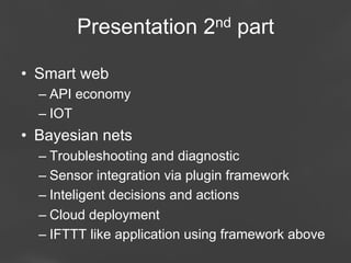 Presentation 2nd part
•  Smart web
–  API economy
–  IOT

•  Bayesian nets
–  Troubleshooting and diagnostic
–  Sensor integration via plugin framework
–  Inteligent decisions and actions
–  Cloud deployment
–  IFTTT like application using framework above
Page 60

 