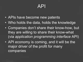 API
•  APIs have become new patents
•  Who holds the data, holds the knowledge
•  Companies don’t share their know-how, but
they are willing to share their know-what
(via application programming interface API)
•  API economy is coming, and it will be the
major driver of the profit for many
companies
Page 62

 