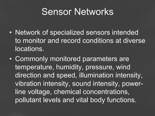 Sensor Networks
•  Network of specialized sensors intended
to monitor and record conditions at diverse
locations.
•  Commonly monitored parameters are
temperature, humidity, pressure, wind
direction and speed, illumination intensity,
vibration intensity, sound intensity, powerline voltage, chemical concentrations,
pollutant levels and vital body functions.
Page 66

 