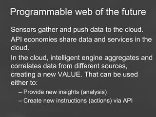 Programmable web of the future
Sensors gather and push data to the cloud.
API economies share data and services in the
cloud.
In the cloud, intelligent engine aggregates and
correlates data from different sources,
creating a new VALUE. That can be used
either to:
–  Provide new insights (analysis)
–  Create new instructions (actions) via API
Page 69

 