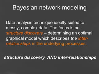 Bayesian network modeling
Data analysis technique ideally suited to
messy, complex data. The focus is on
structure discovery – determining an optimal
graphical model which describes the interrelationships in the underlying processes
structure discovery AND inter-relationships
Page 78

 