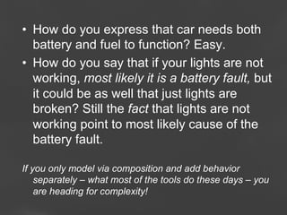•  How do you express that car needs both
battery and fuel to function? Easy.
•  How do you say that if your lights are not
working, most likely it is a battery fault, but
it could be as well that just lights are
broken? Still the fact that lights are not
working point to most likely cause of the
battery fault.
If you only model via composition and add behavior
separately – what most of the tools do these days – you
are heading for complexity!
Page 79

 